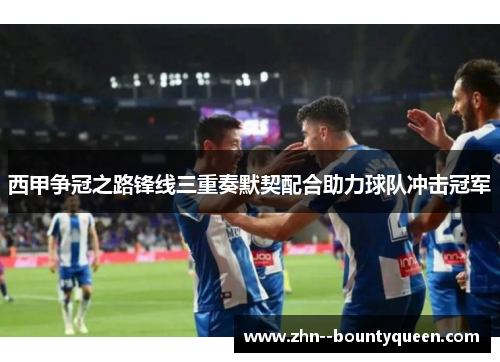 西甲争冠之路锋线三重奏默契配合助力球队冲击冠军