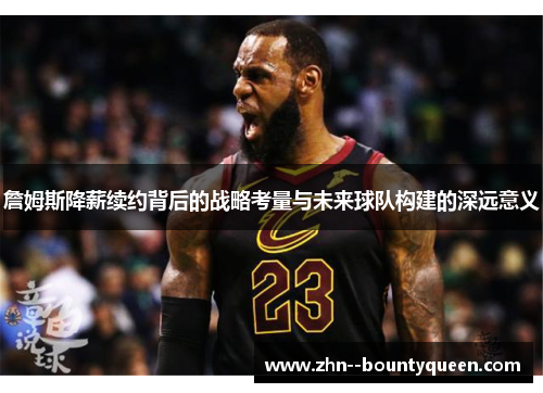 詹姆斯降薪续约背后的战略考量与未来球队构建的深远意义 詹姆斯降薪续约背后的战略考量与未来球队构建的深远意义