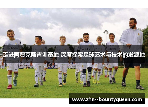 走进阿贾克斯青训基地 深度探索足球艺术与技术的发源地