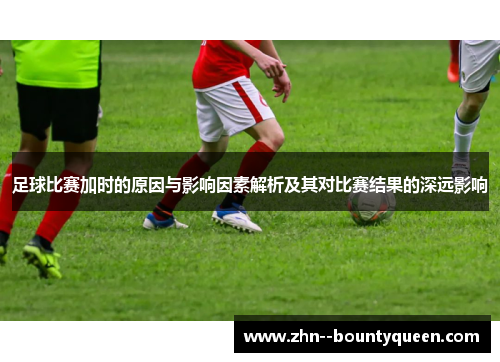 足球比赛加时的原因与影响因素解析及其对比赛结果的深远影响 足球比赛加时的原因与影响因素解析及其对比赛结果的深远影响