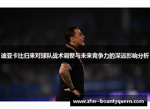 迪亚卡比归来对球队战术调整与未来竞争力的深远影响分析 迪亚卡比归来对球队战术调整与未来竞争力的深远影响分析