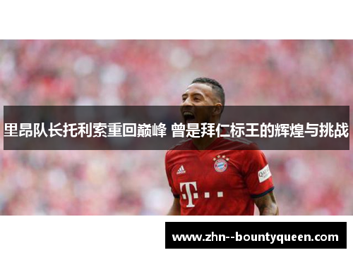 里昂队长托利索重回巅峰 曾是拜仁标王的辉煌与挑战