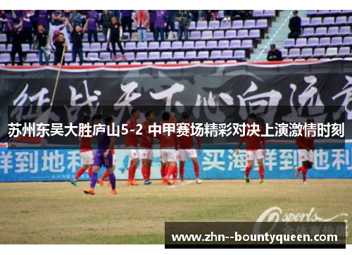 苏州东吴大胜庐山5-2 中甲赛场精彩对决上演激情时刻 苏州东吴大胜庐山5-2 中甲赛场精彩对决上演激情时刻