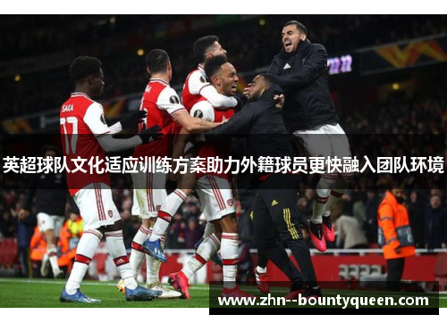 英超球队文化适应训练方案助力外籍球员更快融入团队环境