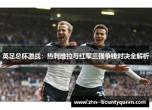 英足总杯激战:热刺维拉与红军三强争锋对决全解析 英足总杯激战:热刺维拉与红军三强争锋对决全解析