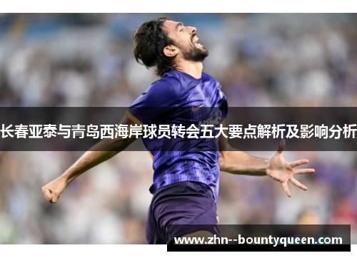 长春亚泰与青岛西海岸球员转会五大要点解析及影响分析 长春亚泰与青岛西海岸球员转会五大要点解析及影响分析