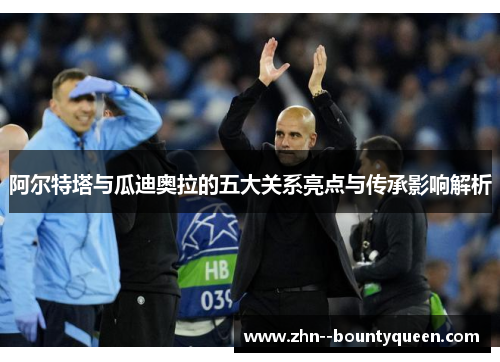 阿尔特塔与瓜迪奥拉的五大关系亮点与传承影响解析