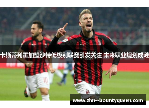 卡斯蒂列霍加盟沙特低级别联赛引发关注 未来职业规划成谜 卡斯蒂列霍加盟沙特低级别联赛引发关注 未来职业规划成谜
